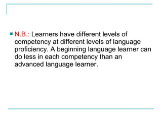  N.B.: Learners have different levels of
competency at different levels of language
proficiency. A beginning language learner can
do less in each competency than an
advanced language learner.
 