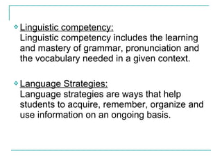  Linguistic competency:
Linguistic competency includes the learning
and mastery of grammar, pronunciation and
the vocabulary needed in a given context.
 Language Strategies:
Language strategies are ways that help
students to acquire, remember, organize and
use information on an ongoing basis.
 