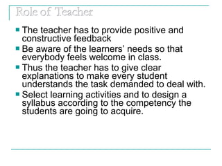  The teacher has to provide positive and
constructive feedback
 Be aware of the learners’ needs so that
everybody feels welcome in class.
 Thus the teacher has to give clear
explanations to make every student
understands the task demanded to deal with.
 Select learning activities and to design a
syllabus according to the competency the
students are going to acquire.
 