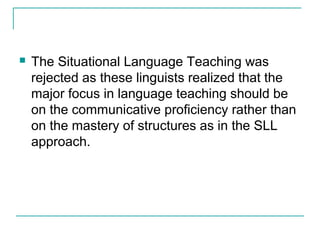  The Situational Language Teaching was
rejected as these linguists realized that the
major focus in language teaching should be
on the communicative proficiency rather than
on the mastery of structures as in the SLL
approach.
 