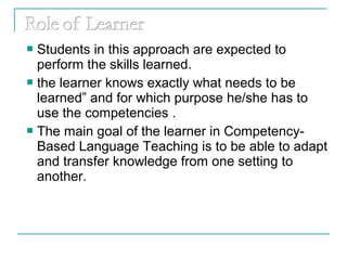  Students in this approach are expected to
perform the skills learned.
 the learner knows exactly what needs to be
learned” and for which purpose he/she has to
use the competencies .
 The main goal of the learner in Competency-
Based Language Teaching is to be able to adapt
and transfer knowledge from one setting to
another.
 