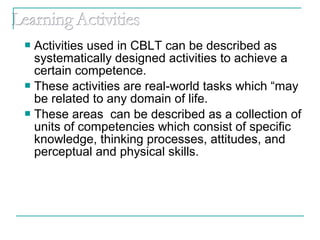  Activities used in CBLT can be described as
systematically designed activities to achieve a
certain competence.
 These activities are real-world tasks which “may
be related to any domain of life.
 These areas can be described as a collection of
units of competencies which consist of specific
knowledge, thinking processes, attitudes, and
perceptual and physical skills.
 