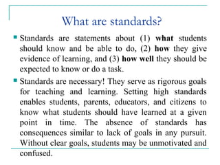 What are standards?
 Standards are statements about (1) what students
should know and be able to do, (2) how they give
evidence of learning, and (3) how well they should be
expected to know or do a task.
 Standards are necessary! They serve as rigorous goals
for teaching and learning. Setting high standards
enables students, parents, educators, and citizens to
know what students should have learned at a given
point in time. The absence of standards has
consequences similar to lack of goals in any pursuit.
Without clear goals, students may be unmotivated and
confused.
 