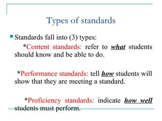 Types of standards
 Standards fall into (3) types:
*Content standards: refer to what students
should know and be able to do.
*Performance standards: tell how students will
show that they are meeting a standard.
*Proficiency standards: indicate how well
students must perform.
 