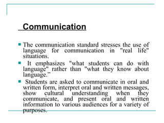 Communication
 The communication standard stresses the use of
language for communication in "real life"
situations.
 It emphasizes "what students can do with
language" rather than "what they know about
language.”
 Students are asked to communicate in oral and
written form, interpret oral and written messages,
show cultural understanding when they
communicate, and present oral and written
information to various audiences for a variety of
purposes.
 