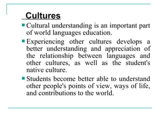 Cultures
 Cultural understanding is an important part
of world languages education.
 Experiencing other cultures develops a
better understanding and appreciation of
the relationship between languages and
other cultures, as well as the student's
native culture.
 Students become better able to understand
other people's points of view, ways of life,
and contributions to the world.
 