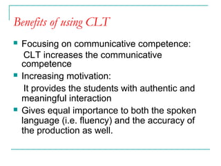 Benefits of using CLT
 Focusing on communicative competence:
CLT increases the communicative
competence
 Increasing motivation:
It provides the students with authentic and
meaningful interaction
 Gives equal importance to both the spoken
language (i.e. fluency) and the accuracy of
the production as well.
 
