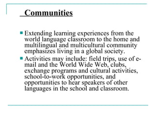 Communities
 Extending learning experiences from the
world language classroom to the home and
multilingual and multicultural community
emphasizes living in a global society.
 Activities may include: field trips, use of e-
mail and the World Wide Web, clubs,
exchange programs and cultural activities,
school-to-work opportunities, and
opportunities to hear speakers of other
languages in the school and classroom.
 