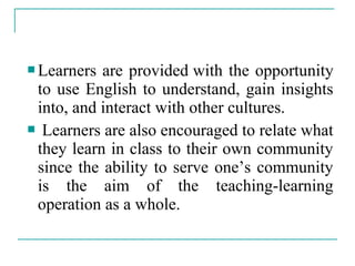  Learners are provided with the opportunity
to use English to understand, gain insights
into, and interact with other cultures.
 Learners are also encouraged to relate what
they learn in class to their own community
since the ability to serve one’s community
is the aim of the teaching-learning
operation as a whole.
 
