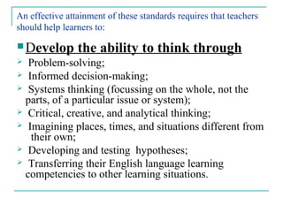 An effective attainment of these standards requires that teachers
should help learners to:
 Develop the ability to think through
 Problem-solving;
 Informed decision-making;
 Systems thinking (focussing on the whole, not the
parts, of a particular issue or system);
 Critical, creative, and analytical thinking;
 Imagining places, times, and situations different from
their own;
 Developing and testing hypotheses;
 Transferring their English language learning
competencies to other learning situations.
 