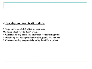 Develop communication skills
* Constructing and defending an argument
Working effectively in duos/-groups;
* Communicating plans and processes for reaching goals;
* Receiving and acting on instructions, plans, and models;
* Communicating purposefully using the skills acquired.
 