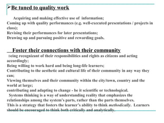 Be tuned to quality work
Acquiring and making effective use of information;
Coming up with quality performances (e.g. well-executed presentations / projects in
class);
Revising their performances for later presentations;
Drawing up and pursuing positive and rewarding goals.
Foster their connections with their community
Being recognizant of their responsibilities and rights as citizens and acting
accordingly;
Being willing to work hard and being long-life learners;
Contributing to the aesthetic and cultural life of their community in any way they
can;
Viewing themselves and their community within the city/town, country and the
world at large;
contributing and adapting to change - be it scientific or technological.
Systems thinking is a way of understanding reality that emphasizes the
relationships among the system’s parts, rather than the parts themselves.
This is a strategy that fosters the learner’s ability to think methodically. Learners
should be encouraged to think both critically and analytically.
 