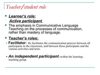 Teacher/student role
 Learner’s role:
Active participant
 The emphasis in Communicative Language
Teaching on the processes of communication,
rather than mastery of language.
 Teacher’s roles:
- Facilitator: He facilitates the communication process between all
participants in the classroom, and between these participants and the
various activities and texts.
- An independent participant :within the learning-
teaching group.
 