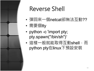 Reverse Shell
• 彈回來一個netcat卻無法互動??
• 需要個tty
• python -c 'import pty;
pty.spawn("/bin/sh")‘
• 這樣一般就能取得互動shell，而
python pty在linux下預設安裝
12
 