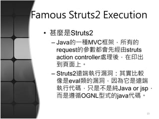 Famous Struts2 Execution
• 甚麼是Struts2
– Java的一種MVC框架，所有的
request的參數都會先經由struts
action controller處理後，在印出
到頁面上。
– Struts2遠端執行漏洞：其實比較
像是eval類的漏洞，因為它是遠端
執行代碼，只是不是純Java or jsp，
而是遵循OGNL型式的java代碼。
13
 