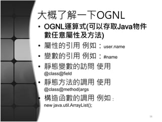大概了解一下OGNL
• OGNL運算式(可以存取Java物件
數任意屬性及方法)
• 屬性的引用 例如：user.name
• 變數的引用 例如：#name
• 靜態變數的訪問 使用
@class@field
• 靜態方法的調用 使用
@class@method(args
• 構造函數的調用 例如：
new java.util.ArrayList();
16
 