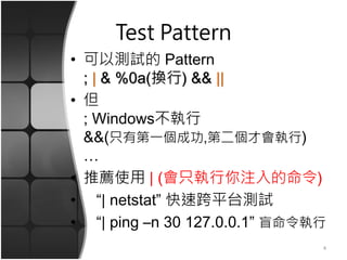 Test Pattern
• 可以測試的 Pattern
; | & %0a(換行) && ||
• 但
; Windows不執行
&&(只有第一個成功,第二個才會執行)
…
• 推薦使用 | (會只執行你注入的命令)
• “| netstat” 快速跨平台測試
• “| ping –n 30 127.0.0.1” 盲命令執行
4
 