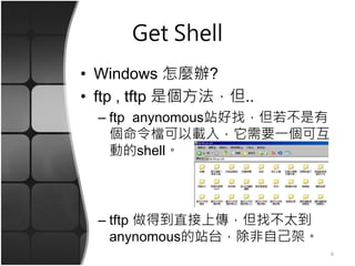 Get Shell
• Windows 怎麼辦?
• ftp , tftp 是個方法，但..
– ftp anynomous站好找，但若不是有
個命令檔可以載入，它需要一個可互
動的shell。
– tftp 做得到直接上傳，但找不太到
anynomous的站台，除非自己架。
6
 