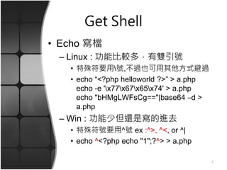 Get Shell
• Echo 寫檔
– Linux : 功能比較多，有雙引號
• 特殊符要用號,不過也可用其他方式避過
• echo “<?php helloworld ?>” > a.php
echo -e 'x77x67x65x74' > a.php
echo "bHMgLWFsCg=="|base64 –d >
a.php
– Win : 功能少但還是寫的進去
• 特殊符號要用^號 ex :^>, ^<, or ^|
• echo ^<?php echo "1";?^> > a.php
7
 