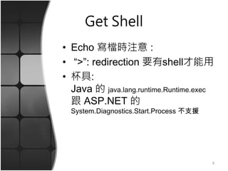 Get Shell
• Echo 寫檔時注意 :
• “>”: redirection 要有shell才能用
• 杯具:
Java 的 java.lang.runtime.Runtime.exec
跟 ASP.NET 的
System.Diagnostics.Start.Process 不支援
8
 