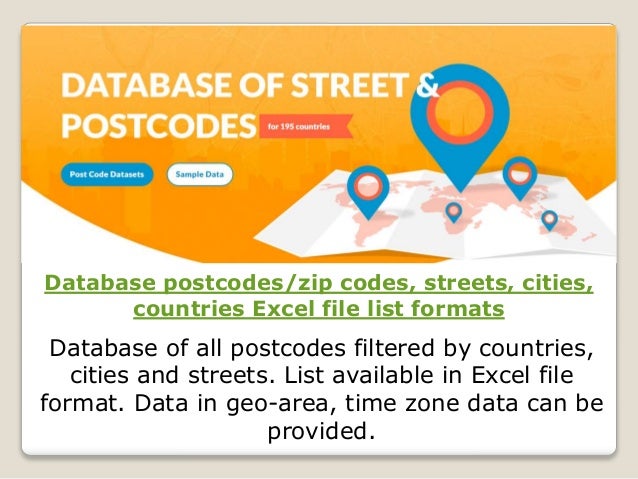 Database postcodes/zip codes, streets, cities,
countries Excel file list formats
Database of all postcodes filtered by countries,
cities and streets. List available in Excel file
format. Data in geo-area, time zone data can be
provided.
 