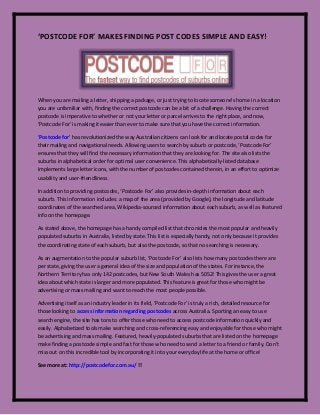 ‘POSTCODE FOR’ MAKES FINDING POST CODES SIMPLE AND EASY!
When you are mailing a letter, shipping a package, or just trying to locate someone’s home in a location
you are unfamiliar with, finding the correct postcode can be a bit of a challenge. Having the correct
postcode is imperative to whether or not your letter or parcel arrives to the right place, and now,
‘Postcode For’ is making it easier than ever to make sure that you have the correct information.
‘Postcode for’ has revolutionized the way Australian citizens can look for and locate postal codes for
their mailing and navigational needs. Allowing users to search by suburb or postcode, ‘Postcode For’
ensures that they will find the necessary information that they are looking for. The site also lists the
suburbs in alphabetical order for optimal user convenience. This alphabetically-listed database
implements large letter icons, with the number of postcodes contained therein, in an effort to optimize
usability and user-friendliness.
In addition to providing postcodes, ‘Postcode For’ also provides in-depth information about each
suburb. This information includes: a map of the area (provided by Google), the longitude and latitude
coordinates of the searched area, Wikipedia-sourced information about each suburb, as well as featured
info on the homepage.
As stated above, the homepage has a handy compiled list that chronicles the most popular and heavily
populated suburbs in Australia, listed by state. This list is especially handy, not only because it provides
the coordinating state of each suburb, but also the postcode, so that no searching is necessary.
As an augmentation to the popular suburb list, ‘Postcode For’ also lists how many postcodes there are
per state, giving the user a general idea of the size and population of the states. For instance, the
Northern Territory has only 142 postcodes, but New South Wales has 5052! This gives the user a great
idea about which state is larger and more populated. This feature is great for those who might be
advertising or mass mailing and want to reach the most people possible.
Advertising itself as an industry leader in its field, ‘Postcode For’ is truly a rich, detailed resource for
those looking to access information regarding postcodes across Australia. Sporting an easy to use
search engine, the site has tons to offer those who need to access postcode information quickly and
easily. Alphabetized tools make searching and cross-referencing easy and enjoyable for those who might
be advertising and mass mailing. Featured, heavily-populated suburbs that are listed on the homepage
make finding a postcode simple and fast for those who need to send a letter to a friend or family. Don’t
miss out on this incredible tool by incorporating it into your everyday life at the home or office!
See more at: http://postcodefor.com.au/ !!
 