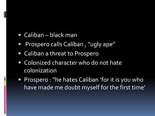  Caliban – black man
 Prospero calls Caliban , “ugly ape”
 Caliban a threat to Prospero
 Colonized character who do not hate
  colonization
 Prospero : “he hates Caliban ‘for it is you who
  have made me doubt myself for the first time’
 