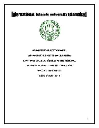 1
ASSIGNMENT OF: post colonial
ASSIGNMENT SUBMITTED TO: DR.saiyma
TOPIC: post colonial writers after year 2000
ASSIGNMENT SUBMITTED BY: sitara ayaz
ROLL NO: 1386 MA F11
DATE: 24May, 2013
 