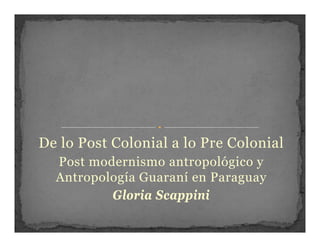 De lo Post C l i l lo Pre Colonial
D l P t Colonial a l P C l i l
  Post modernismo antropológico y
  Antropología Guaraní en Paraguay
          Gloria Scappini
                    pp
 