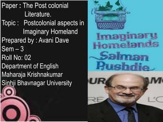 Paper : The Post colonial
Literature.
Topic : Postcolonial aspects in
Imaginary Homeland
Prepared by : Avani Dave
Sem – 3
Roll No: 02
Department of English
Maharaja Krishnakumar
Sinhji Bhavnagar University

 