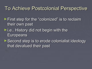 To Achieve Postcolonial PerspectiveTo Achieve Postcolonial Perspective
►First step for the “colonized” is to reclaimFirst step for the “colonized” is to reclaim
their own pasttheir own past
►i.e.. History did not begin with thei.e.. History did not begin with the
EuropeansEuropeans
►Second step is to erode colonialist ideologySecond step is to erode colonialist ideology
that devalued their pastthat devalued their past
 