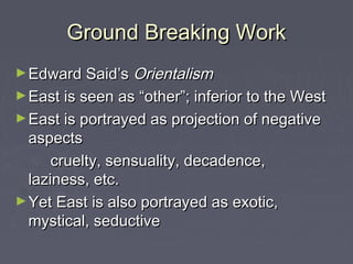 Ground Breaking WorkGround Breaking Work
►Edward Said’sEdward Said’s OrientalismOrientalism
►East is seen as “other”; inferior to the WestEast is seen as “other”; inferior to the West
►East is portrayed as projection of negativeEast is portrayed as projection of negative
aspectsaspects
cruelty, sensuality, decadence,cruelty, sensuality, decadence,
laziness, etc.laziness, etc.
►Yet East is also portrayed as exotic,Yet East is also portrayed as exotic,
mystical, seductivemystical, seductive
 