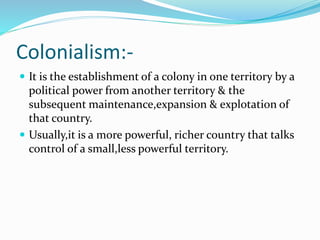Colonialism:-
 It is the establishment of a colony in one territory by a
political power from another territory & the
sub...