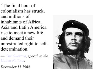 &quot;The final hour of colonialism has struck, and millions of inhabitants of Africa, Asia and Latin America rise to meet a new life and demand their unrestricted right to self-determination.&quot;  —  Che Guevara , speech to the  United Nations ,  December 11 1964  