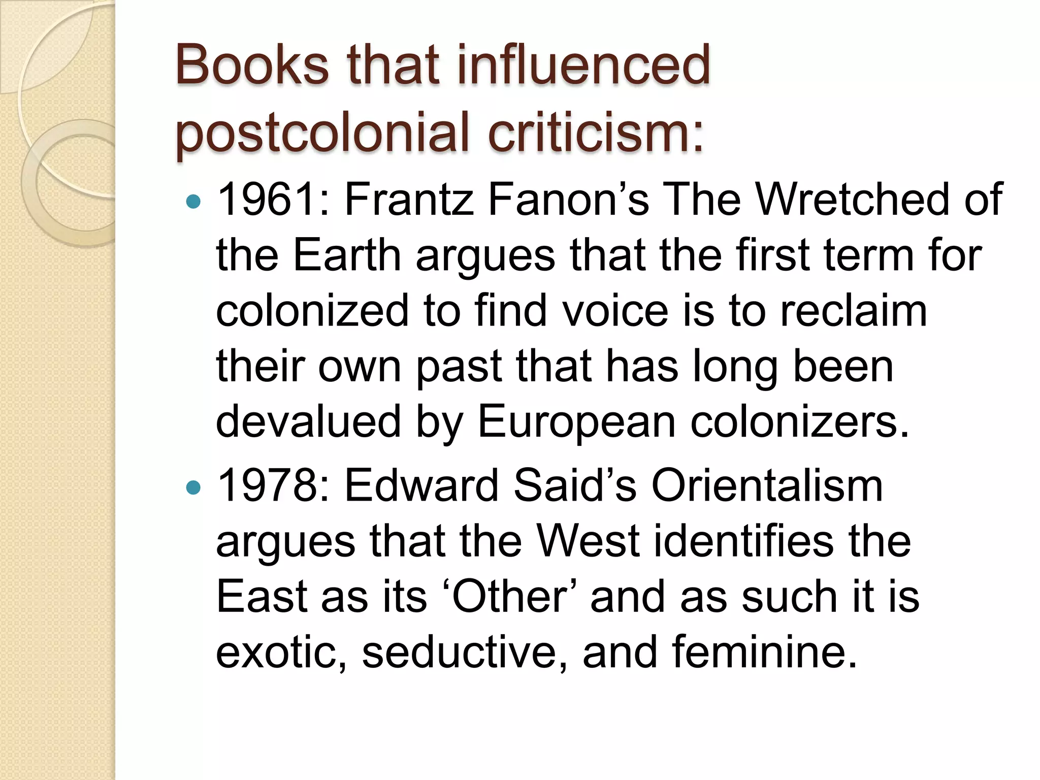 Books that influenced
postcolonial criticism:
 1961: Frantz Fanon‟s The Wretched of
the Earth argues that the first term for
colonized to find voice is to reclaim
their own past that has long been
devalued by European colonizers.
 1978: Edward Said‟s Orientalism
argues that the West identifies the
East as its „Other‟ and as such it is
exotic, seductive, and feminine.
 