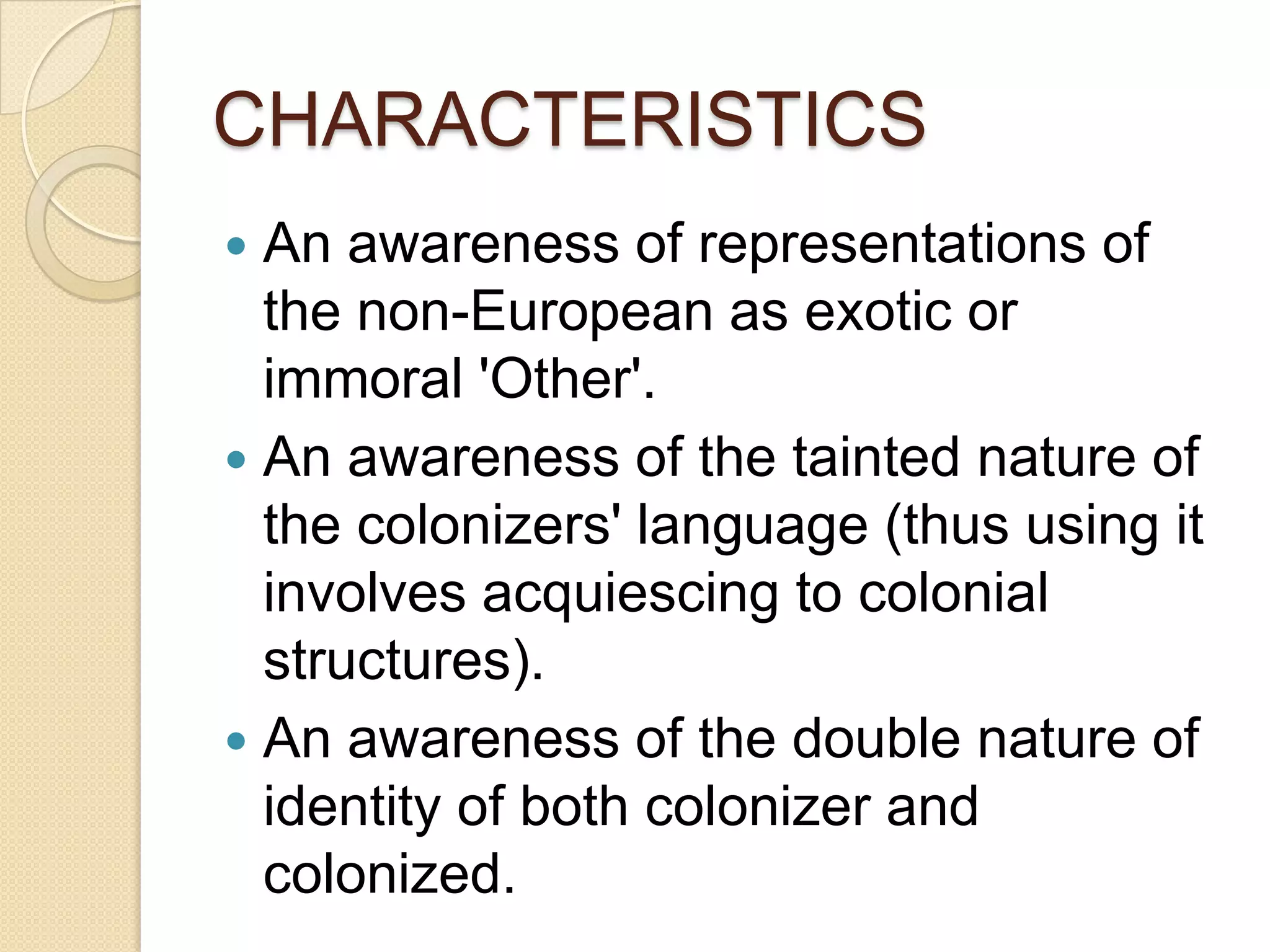 CHARACTERISTICS
 An awareness of representations of
the non-European as exotic or
immoral 'Other'.
 An awareness of the tainted nature of
the colonizers' language (thus using it
involves acquiescing to colonial
structures).
 An awareness of the double nature of
identity of both colonizer and
colonized.
 