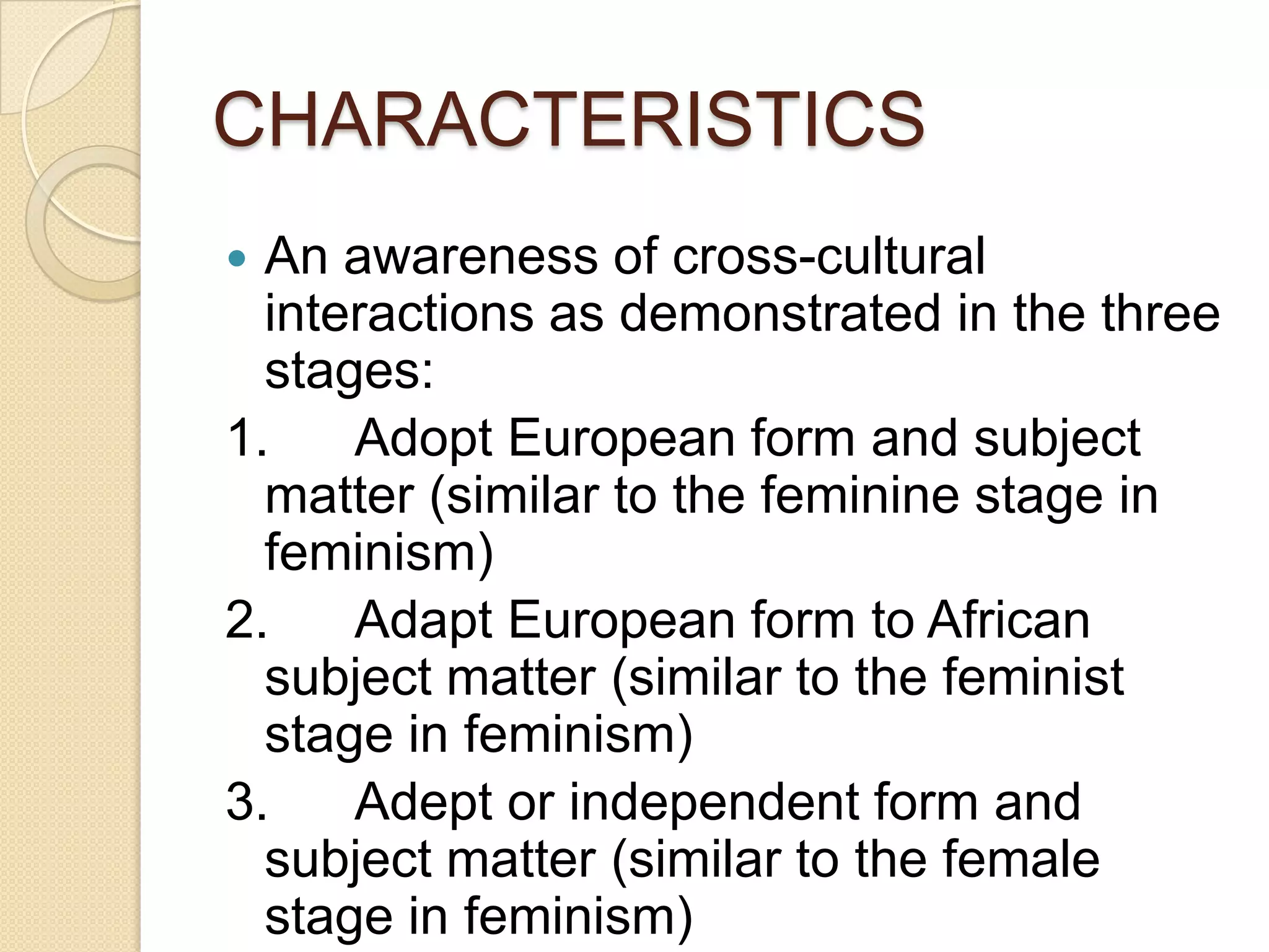 CHARACTERISTICS
 An awareness of cross-cultural
interactions as demonstrated in the three
stages:
1. Adopt European form and subject
matter (similar to the feminine stage in
feminism)
2. Adapt European form to African
subject matter (similar to the feminist
stage in feminism)
3. Adept or independent form and
subject matter (similar to the female
stage in feminism)
 