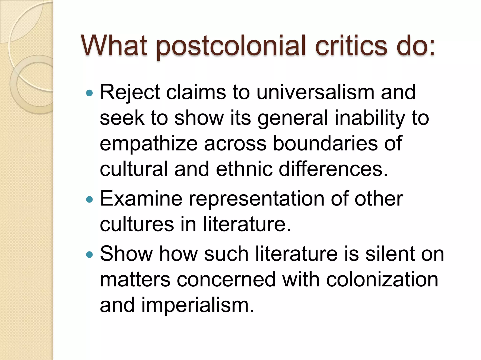 What postcolonial critics do:
 Reject claims to universalism and
seek to show its general inability to
empathize across boundaries of
cultural and ethnic differences.
 Examine representation of other
cultures in literature.
 Show how such literature is silent on
matters concerned with colonization
and imperialism.
 