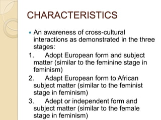 CHARACTERISTICS
 An awareness of cross-cultural
interactions as demonstrated in the three
stages:
1. Adopt European form and subject
matter (similar to the feminine stage in
feminism)
2. Adapt European form to African
subject matter (similar to the feminist
stage in feminism)
3. Adept or independent form and
subject matter (similar to the female
stage in feminism)
 