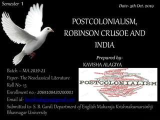 POSTCOLONIALISM,
ROBINSON CRUSOE AND
INDIA
Batch – MA 2019-21
Paper- The Neoclassical Literature
Roll No- 15
Enrollment no.- 2069108420200001
Email id- kavishaalagiya@gmail.com
Submitted to- S. B. Gardi Department of English Maharaja Krishnakumarsinhji
Bhavnagar University
Prepared by-
KAVISHA ALAGIYA
Date- 5th Oct. 2019Semester 1
 