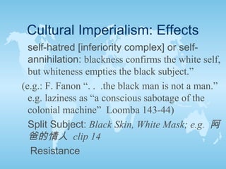 Cultural Imperialism: Effects
self-hatred [inferiority complex] or self-
annihilation: blackness confirms the white self,
but whiteness empties the black subject.”
(e.g.: F. Fanon “. . .the black man is not a man.”
e.g. laziness as “a conscious sabotage of the
colonial machine” Loomba 143-44)
Split Subject: Black Skin, White Mask; e.g. 阿
爸的情人 clip 14
Resistance
 