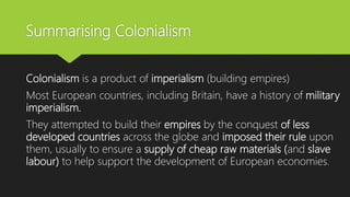 Summarising Colonialism
Colonialism is a product of imperialism (building empires)
Most European countries, including Britain, have a history of military
imperialism.
They attempted to build their empires by the conquest of less
developed countries across the globe and imposed their rule upon
them, usually to ensure a supply of cheap raw materials (and slave
labour) to help support the development of European economies.
 