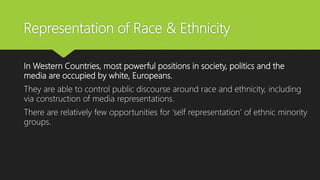 Representation of Race & Ethnicity
In Western Countries, most powerful positions in society, politics and the
media are occupied by white, Europeans.
They are able to control public discourse around race and ethnicity, including
via construction of media representations.
There are relatively few opportunities for ‘self representation’ of ethnic minority
groups.
 