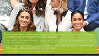 Meghan Vs Kate in the newspapers
 Online commentators have noticed the way that Princess Kate (Duchess of Cornwall) and Princess Meghan
(Duchess of Sussex) are treated differently in the newspapers.
 Here are a few comparison of how the two women are treated differently by the same newspapers when
doing the same thing.
 The UK press’s hostile treatment of Princess Meghan was cited as one of the reasons for them moving out
of the country and relinquishing some of their Royal duties.
 Harry and Meghan are also suing several of the newspapers
 