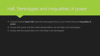 Hall, Stereotypes and inequalities of power
 Cultural Theorist Stuart Hall noted that stereotypes tend to occur where there are inequalities of
power.
 Groups with power and that create representations are less likely to be stereotyped.
 Groups with less power/status are more likely to be stereotyped.
 