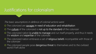 Justifications for colonialism
The basic assumptions in defence of colonial actions were:
 The colonized are savages in need of education and rehabilitation
 The culture of the colonized is not up to the standard of the colonizer
 The colonized nation is unable to manage and run itself properly, and thus it needs
the wisdom and expertise of the colonizer.
 The colonized nation embraces a set of religious beliefs incompatible with those of
the colonizer
 The colonized people pose dangerous threat to themselves and to the civilized
world if left alone
 
