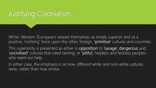 Justifying Colonialism
White, Western (European) viewed themselves as simply superior and as a
positive, ‘civilizing’ force upon the other, foreign, ‘primitive’ cultures and countries.
This superiority is presented as either in opposition to ‘savage’, dangerous and
‘uncivilised’ cultures that need taming, or ‘pitiful’, helpless and feckless peoples
who need our help.
In either case, the emphasis is on how different white and non-white cultures
were, rather than how similar.
 